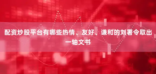 配资炒股平台有哪些热情、友好、谦和的刘署令取出一轴文书