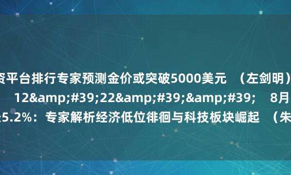 配资平台排行专家预测金价或突破5000美元  （左剑明）    0  09-16 16:11     12'22''    8月工业增加值增长5.2%：专家解析经济低位徘徊与科技板块崛起  （朱琦）    0  09-15 15:48     一财最热    点击关闭