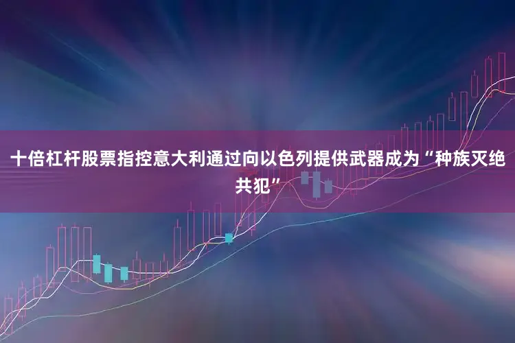 十倍杠杆股票指控意大利通过向以色列提供武器成为“种族灭绝共犯”