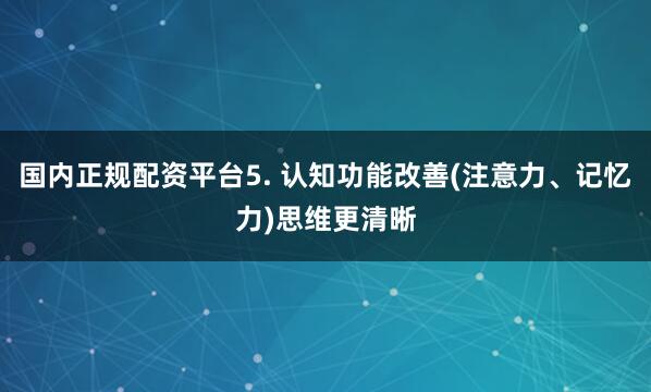 国内正规配资平台5. 认知功能改善(注意力、记忆力)思维更清晰