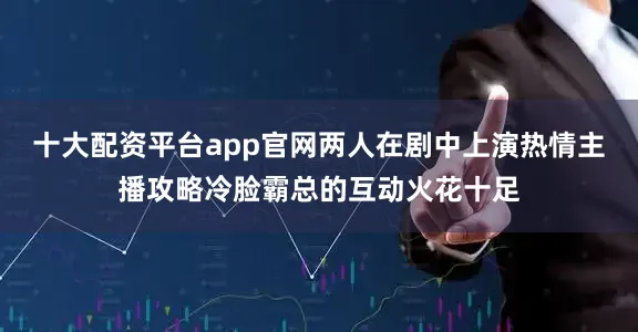 十大配资平台app官网两人在剧中上演热情主播攻略冷脸霸总的互动火花十足