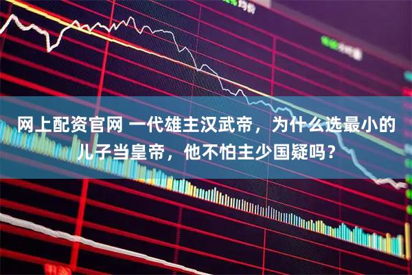 网上配资官网 一代雄主汉武帝，为什么选最小的儿子当皇帝，他不怕主少国疑吗？