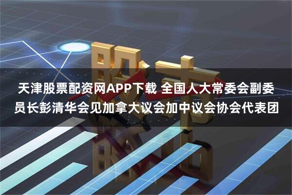 天津股票配资网APP下载 全国人大常委会副委员长彭清华会见加拿大议会加中议会协会代表团