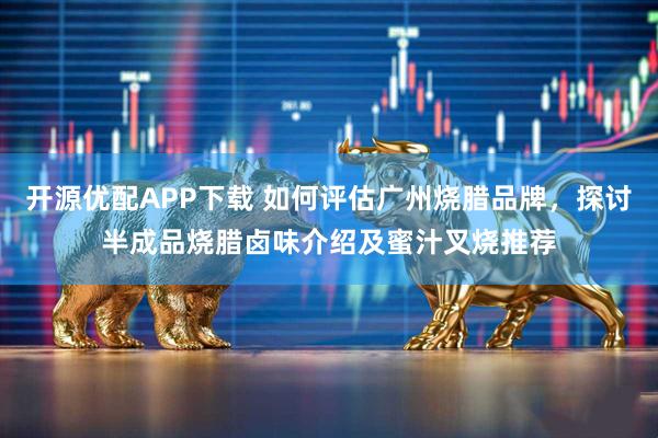 开源优配APP下载 如何评估广州烧腊品牌，探讨半成品烧腊卤味介绍及蜜汁叉烧推荐