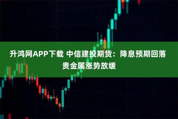升鸿网APP下载 中信建投期货：降息预期回落 贵金属涨势放缓