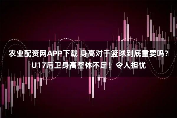 农业配资网APP下载 身高对于篮球到底重要吗？U17后卫身高整体不足！令人担忧