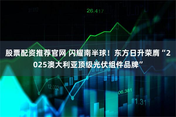 股票配资推荐官网 闪耀南半球！东方日升荣膺“2025澳大利亚顶级光伏组件品牌”