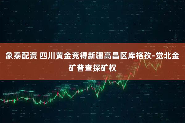 象泰配资 四川黄金竞得新疆高昌区库格孜-觉北金矿普查探矿权