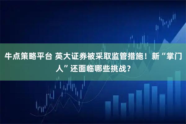 牛点策略平台 英大证券被采取监管措施！新“掌门人”还面临哪些挑战？
