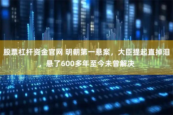 股票杠杆资金官网 明朝第一悬案，大臣提起直掉泪，悬了600多年至今未曾解决