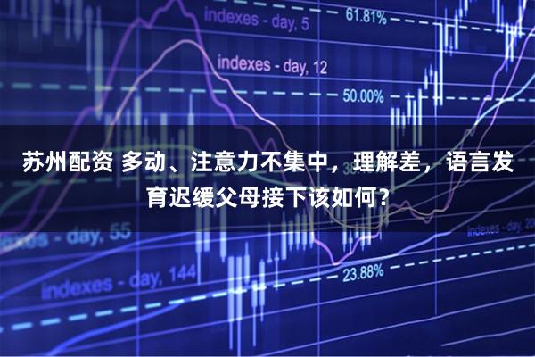 苏州配资 多动、注意力不集中，理解差，语言发育迟缓父母接下该如何？