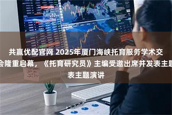 共赢优配官网 2025年厦门海峡托育服务学术交流大会隆重启幕，《托育研究员》主编受邀出席并发表主题演讲