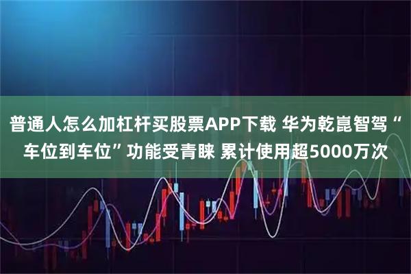 普通人怎么加杠杆买股票APP下载 华为乾崑智驾“车位到车位”功能受青睐 累计使用超5000万次