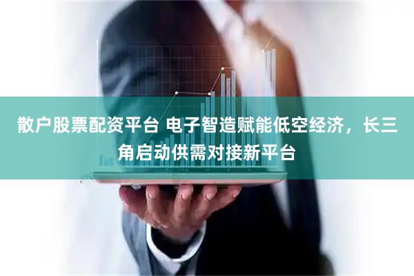 散户股票配资平台 电子智造赋能低空经济，长三角启动供需对接新平台