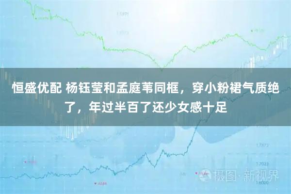 恒盛优配 杨钰莹和孟庭苇同框，穿小粉裙气质绝了，年过半百了还少女感十足