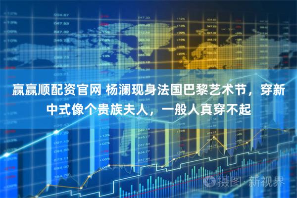 赢赢顺配资官网 杨澜现身法国巴黎艺术节,穿新中式像个贵族夫人,一般人真穿不起