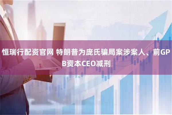 恒瑞行配资官网 特朗普为庞氏骗局案涉案人、前GPB资本CEO减刑