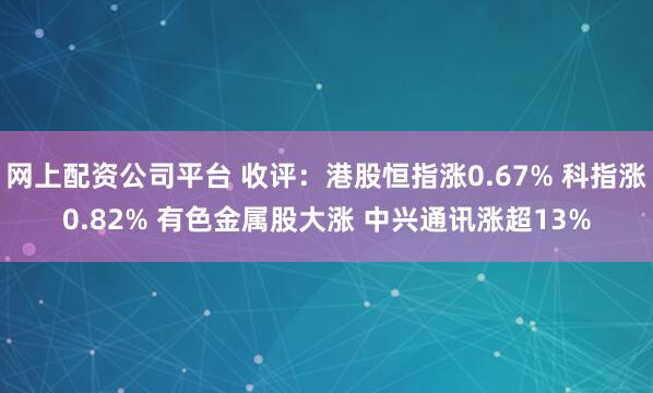 网上配资公司平台 收评：港股恒指涨0.67% 科指涨0.82% 有色金属股大涨 中兴通讯涨超13%