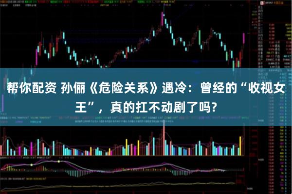 帮你配资 孙俪《危险关系》遇冷:曾经的“收视女王”,真的扛不动剧了吗?