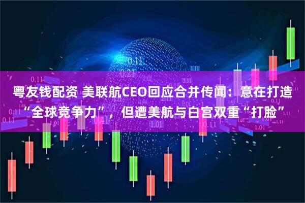 粤友钱配资 美联航CEO回应合并传闻：意在打造“全球竞争力”，但遭美航与白宫双重“打脸”
