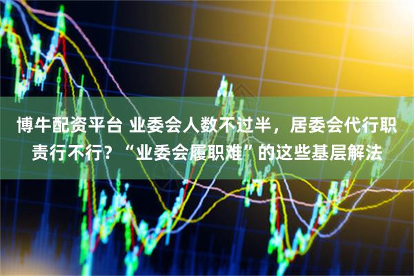 博牛配资平台 业委会人数不过半，居委会代行职责行不行？“业委会履职难”的这些基层解法