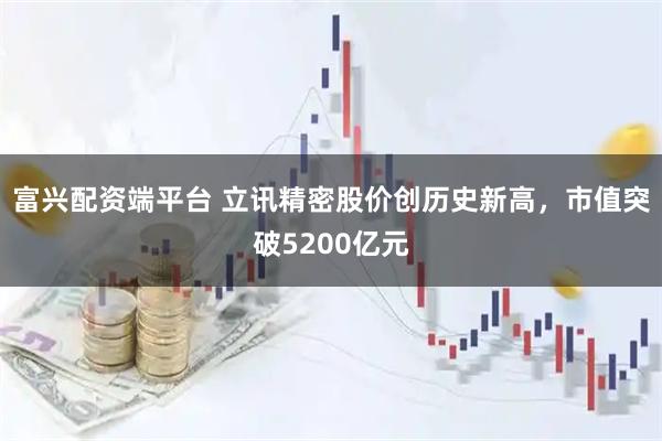 富兴配资端平台 立讯精密股价创历史新高，市值突破5200亿元