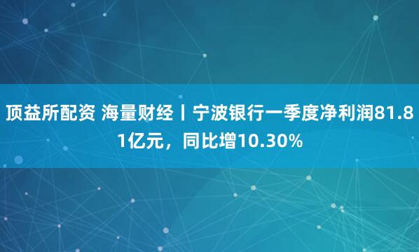 顶益所配资 海量财经丨宁波银行一季度净利润81.81亿元，同比增10.30%