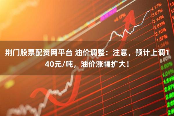 荆门股票配资网平台 油价调整：注意，预计上调140元/吨，油价涨幅扩大！