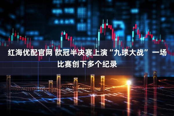 红海优配官网 欧冠半决赛上演“九球大战” 一场比赛创下多个纪录