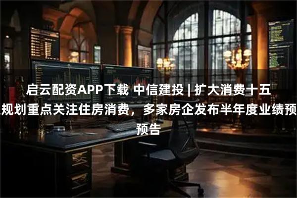 启云配资APP下载 中信建投 | 扩大消费十五五规划重点关注住房消费,多家房企发布半年度业绩预告