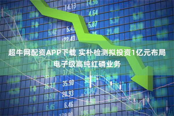 超牛网配资APP下载 实朴检测拟投资1亿元布局电子级高纯红磷业务
