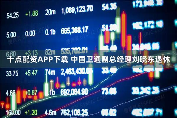 十点配资APP下载 中国卫通副总经理刘晓东退休