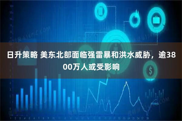 日升策略 美东北部面临强雷暴和洪水威胁，逾3800万人或受影响
