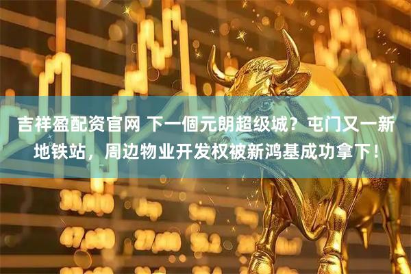 吉祥盈配资官网 下一個元朗超级城？屯门又一新地铁站，周边物业开发权被新鸿基成功拿下！