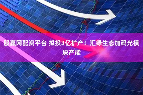 股赢网配资平台 拟投3亿扩产！汇绿生态加码光模块产能