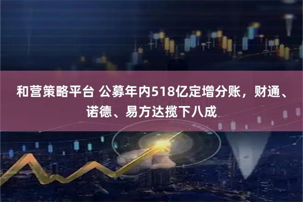 和营策略平台 公募年内518亿定增分账，财通、诺德、易方达揽下八成